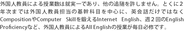 外国人教員による授業数は就実一であり、他の追随を許しません。とくに２年次までは外国人教員担当の基幹科目を中心に、英会話だけではなくCompositionやComputer Skillを鍛えるInternet English、週２回のEnglish Proficiencyなど、外国人教員によるAll Englishの授業が毎日必修です。
