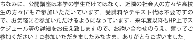 ちなみに、公開講座は本学の学生だけではなく、近隣の社会人の方々や高校生の方々にもご参加いただいています。受講料やテキスト代は不要ですので、お気軽にご参加いただけるようになっています。来年度以降もHP上でスケジュール等の詳細をお伝え致しますので、お誘い合わせのうえ、奮ってご参加ください！ご参加いただきましたみなさま、ありがとうございました。