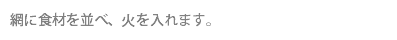 網に食材を並べ、火を入れます。