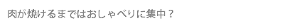 肉が焼けるまではおしゃべりに集中？