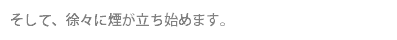 そして、徐々に煙が立ち始めます。