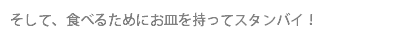 そして、食べるためにお皿を持ってスタンバイ！