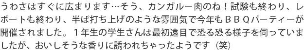 うわさはすぐに広まります…そう、カンガルー肉のね！試験も終わり、レポートも終わり、半ば打ち上げのような雰囲気で今年もＢＢＱパーティーが開催されました。１年生の学生さんは最初遠目で恐る恐る様子を伺っていましたが、おいしそうな香りに誘われちゃったようです（笑）